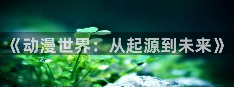 抖漫下载动漫：《动漫世界：从起源到未来》
